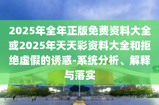 2025年全年正版免費資料大全或2025年天天彩資料大全和拒絕虛假的誘惑-系統(tǒng)分析、解釋與落實