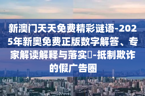 新澳門天天免費(fèi)精彩謎語-2025年新奧免費(fèi)正版數(shù)字解答、專家解讀解釋與落實(shí)?-抵制欺詐的假廣告圈