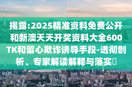 揭露:2025精準(zhǔn)資料免費(fèi)公開和新澳天天開獎(jiǎng)資料大全600TK和留心欺詐誘導(dǎo)手段-透徹剖析、專家解讀解釋與落實(shí)?