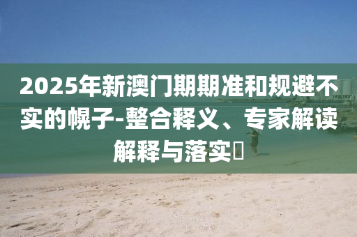 2025年新澳門期期準(zhǔn)和規(guī)避不實(shí)的幌子-整合釋義、專家解讀解釋與落實(shí)?