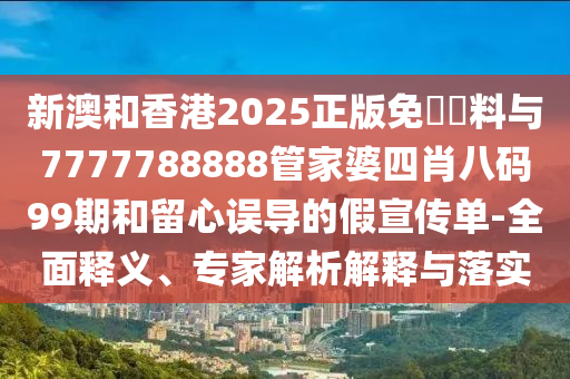 新澳和香港2025正版免費資料與7777788888管家婆四肖八碼99期和留心誤導(dǎo)的假宣傳單-全面釋義、專家解析解釋與落實