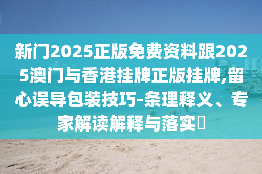新門2025正版免費(fèi)資料跟2025澳門與香港掛牌正版掛牌,留心誤導(dǎo)包裝技巧-條理釋義、專家解讀解釋與落實(shí)?