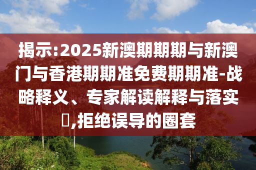 揭示:2025新澳期期期與新澳門與香港期期準(zhǔn)免費(fèi)期期準(zhǔn)-戰(zhàn)略釋義、專家解讀解釋與落實(shí)?,拒絕誤導(dǎo)的圈套