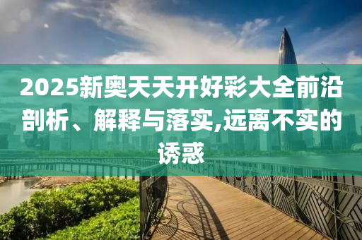 2025新奧天天開好彩大全前沿剖析、解釋與落實,遠(yuǎn)離不實的誘惑