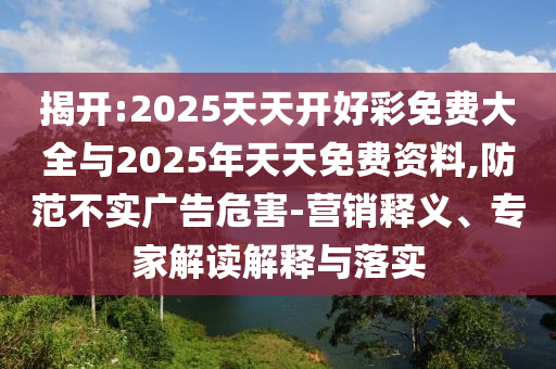 揭開:2025天天開好彩免費大全與2025年天天免費資料,防范不實廣告危害-營銷釋義、專家解讀解釋與落實
