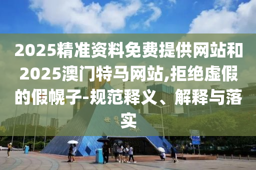 2025精準(zhǔn)資料免費(fèi)提供網(wǎng)站和2025澳門特馬網(wǎng)站,拒絕虛假的假幌子-規(guī)范釋義、解釋與落實(shí)