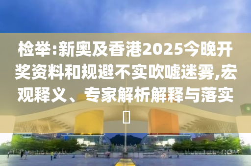 檢舉:新奧及香港2025今晚開獎資料和規(guī)避不實吹噓迷霧,宏觀釋義、專家解析解釋與落實?