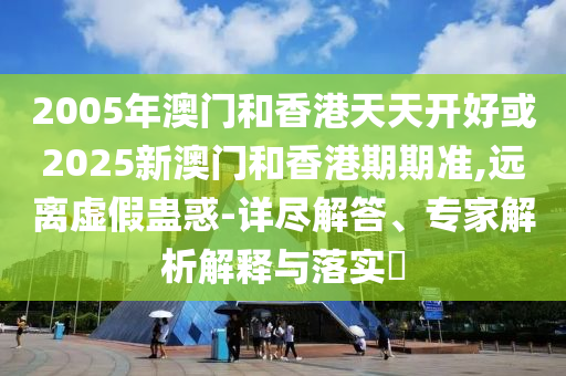 2005年澳門和香港天天開好或2025新澳門和香港期期準(zhǔn),遠(yuǎn)離虛假蠱惑-詳盡解答、專家解析解釋與落實(shí)?