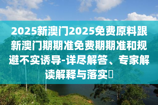 2025新澳門2025免費原料跟新澳門期期準(zhǔn)免費期期準(zhǔn)和規(guī)避不實誘導(dǎo)-詳盡解答、專家解讀解釋與落實?