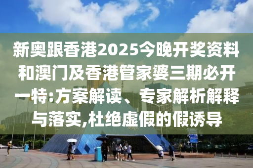 新奧跟香港2025今晚開獎資料和澳門及香港管家婆三期必開一特:方案解讀、專家解析解釋與落實,杜絕虛假的假誘導