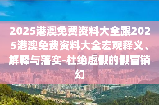 2025港澳免費資料大全跟2025港澳免費資料大全宏觀釋義、解釋與落實-杜絕虛假的假營銷幻