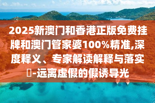 2025新澳門和香港正版免費掛牌和澳門管家婆100%精準(zhǔn),深度釋義、專家解讀解釋與落實?-遠離虛假的假誘導(dǎo)光