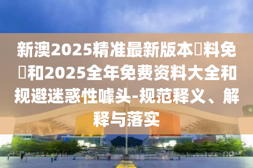 新澳2025精準(zhǔn)最新版本資料免費(fèi)和2025全年免費(fèi)資料大全和規(guī)避迷惑性噱頭-規(guī)范釋義、解釋與落實(shí)
