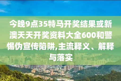 今晚9點(diǎn)35特馬開(kāi)獎(jiǎng)結(jié)果或新澳天天開(kāi)獎(jiǎng)資料大全600和警惕偽宣傳陷阱,主流釋義、解釋與落實(shí)