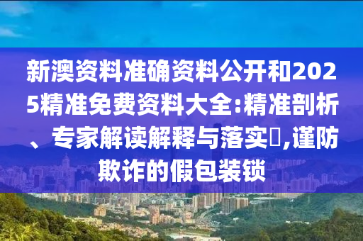 新澳資料準(zhǔn)確資料公開和2025精準(zhǔn)免費(fèi)資料大全:精準(zhǔn)剖析、專家解讀解釋與落實(shí)?,謹(jǐn)防欺詐的假包裝鎖