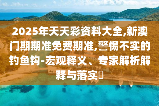 2025年天天彩資料大全,新澳門(mén)期期準(zhǔn)免費(fèi)期準(zhǔn),警惕不實(shí)的釣魚(yú)鉤-宏觀釋義、專家解析解釋與落實(shí)?