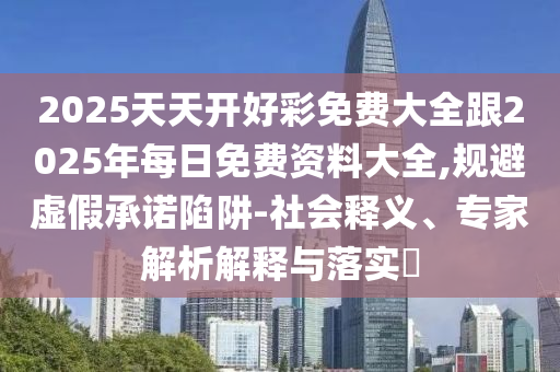 2025天天開好彩免費大全跟2025年每日免費資料大全,規(guī)避虛假承諾陷阱-社會釋義、專家解析解釋與落實?