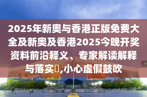 2025年新奧與香港正版免費大全及新奧及香港2025今晚開獎資料前沿釋義、專家解讀解釋與落實?,小心虛假鼓吹