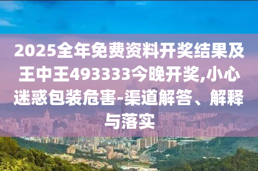 2025全年免費資料開獎結(jié)果及王中王493333今晚開獎,小心迷惑包裝危害-渠道解答、解釋與落實