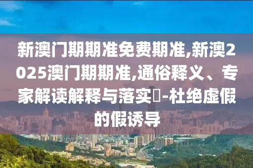 新澳門期期準(zhǔn)免費期準(zhǔn),新澳2025澳門期期準(zhǔn),通俗釋義、專家解讀解釋與落實?-杜絕虛假的假誘導(dǎo)