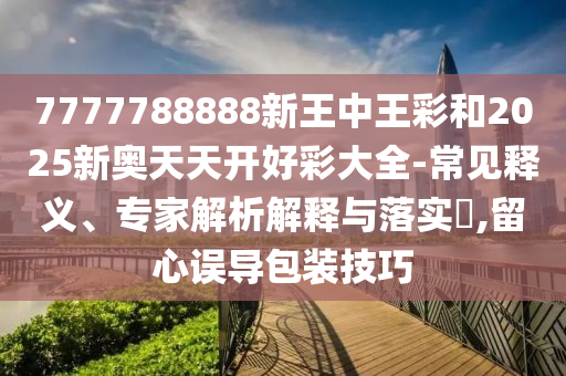 7777788888新王中王彩和2025新奧天天開好彩大全-常見釋義、專家解析解釋與落實(shí)?,留心誤導(dǎo)包裝技巧