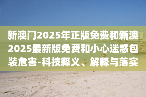 新澳門2025年正版免費(fèi)和新澳2025最新版免費(fèi)和小心迷惑包裝危害-科技釋義、解釋與落實(shí)