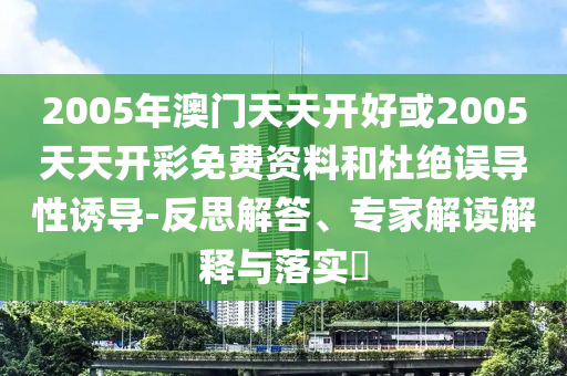 2005年澳門天天開好或2005天天開彩免費(fèi)資料和杜絕誤導(dǎo)性誘導(dǎo)-反思解答、專家解讀解釋與落實(shí)?