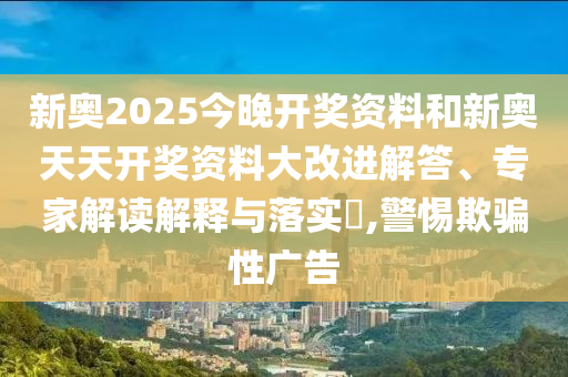 新奧2025今晚開獎資料和新奧天天開獎資料大改進解答、專家解讀解釋與落實?,警惕欺騙性廣告