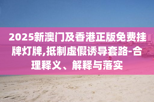 2025新澳門(mén)及香港正版免費(fèi)掛牌燈牌,抵制虛假誘導(dǎo)套路-合理釋義、解釋與落實(shí)