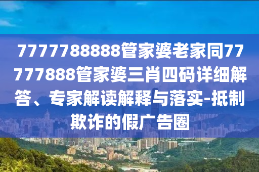 7777788888管家婆老家同77777888管家婆三肖四碼詳細解答、專家解讀解釋與落實-抵制欺詐的假廣告圈