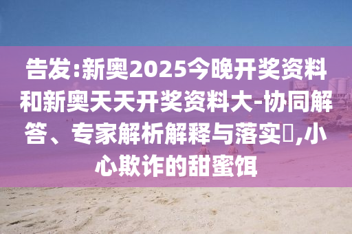 告發(fā):新奧2025今晚開獎(jiǎng)資料和新奧天天開獎(jiǎng)資料大-協(xié)同解答、專家解析解釋與落實(shí)?,小心欺詐的甜蜜餌