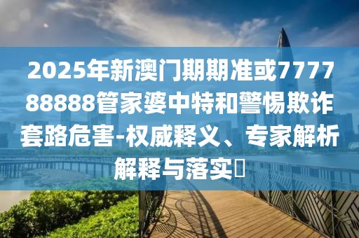 2025年新澳門(mén)期期準(zhǔn)或777788888管家婆中特和警惕欺詐套路危害-權(quán)威釋義、專家解析解釋與落實(shí)?