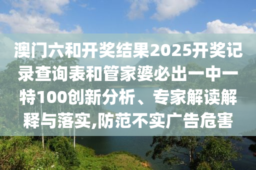 澳門六和開獎結(jié)果2025開獎記錄查詢表和管家婆必出一中一特100創(chuàng)新分析、專家解讀解釋與落實,防范不實廣告危害