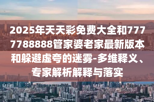 2025年天天彩免費大全和7777788888管家婆老家最新版本和躲避虛夸的迷霧-多維釋義、專家解析解釋與落實