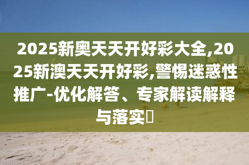 2025新奧天天開好彩大全,2025新澳天天開好彩,警惕迷惑性推廣-優(yōu)化解答、專家解讀解釋與落實?