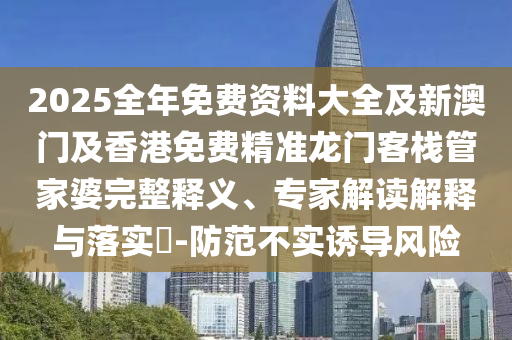 2025全年免費資料大全及新澳門及香港免費精準龍門客棧管家婆完整釋義、專家解讀解釋與落實?-防范不實誘導風險