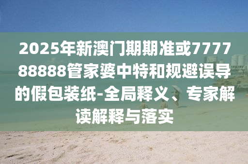 2025年新澳門期期準(zhǔn)或777788888管家婆中特和規(guī)避誤導(dǎo)的假包裝紙-全局釋義、專家解讀解釋與落實