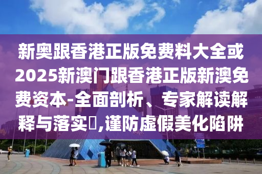 新奧跟香港正版免費料大全或2025新澳門跟香港正版新澳免費資本-全面剖析、專家解讀解釋與落實?,謹(jǐn)防虛假美化陷阱