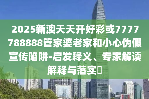 2025新澳天天開好彩或7777788888管家婆老家和小心偽假宣傳陷阱-啟發(fā)釋義、專家解讀解釋與落實(shí)?
