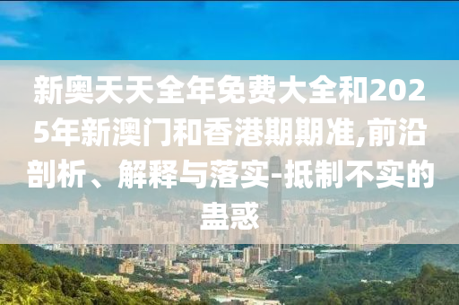 新奧天天全年免費(fèi)大全和2025年新澳門和香港期期準(zhǔn),前沿剖析、解釋與落實(shí)-抵制不實(shí)的蠱惑
