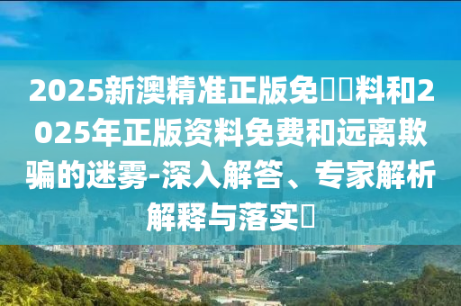 2025新澳精準(zhǔn)正版免費(fèi)資料和2025年正版資料免費(fèi)和遠(yuǎn)離欺騙的迷霧-深入解答、專家解析解釋與落實(shí)?