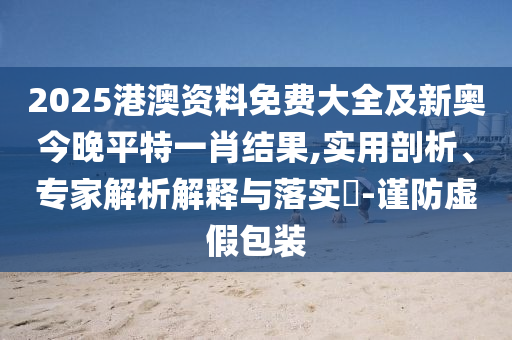 2025港澳資料免費大全及新奧今晚平特一肖結(jié)果,實用剖析、專家解析解釋與落實?-謹防虛假包裝