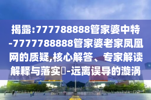 揭露:777788888管家婆中特-7777788888管家婆老家鳳凰網(wǎng)的質(zhì)疑,核心解答、專家解讀解釋與落實(shí)?-遠(yuǎn)離誤導(dǎo)的漩渦