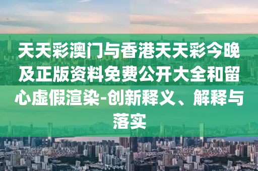 天天彩澳門(mén)與香港天天彩今晚及正版資料免費(fèi)公開(kāi)大全和留心虛假渲染-創(chuàng)新釋義、解釋與落實(shí)