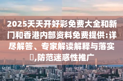 2025天天開(kāi)好彩免費(fèi)大全和新門(mén)和香港內(nèi)部資料免費(fèi)提供:詳盡解答、專家解讀解釋與落實(shí)?,防范迷惑性推廣