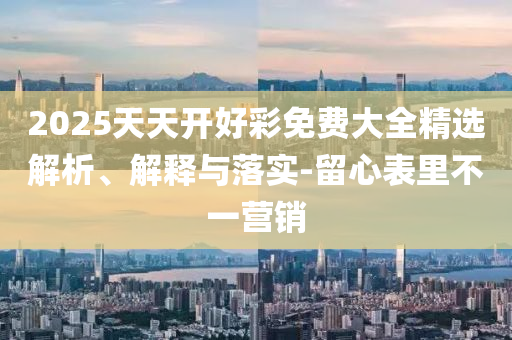 2025天天開好彩免費(fèi)大全精選解析、解釋與落實(shí)-留心表里不一營銷
