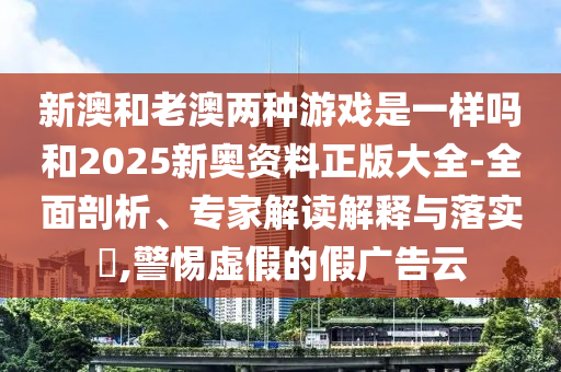 新澳和老澳兩種游戲是一樣嗎和2025新奧資料正版大全-全面剖析、專家解讀解釋與落實?,警惕虛假的假廣告云