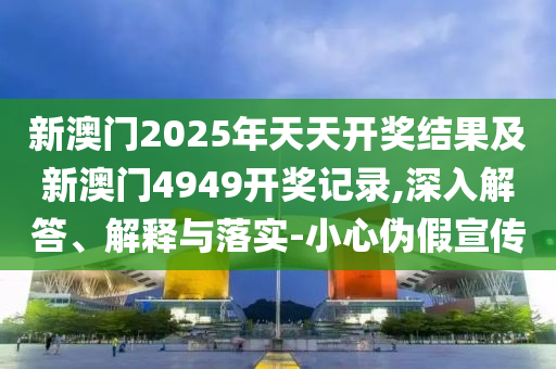 新澳門2025年天天開獎結(jié)果及新澳門4949開獎記錄,深入解答、解釋與落實-小心偽假宣傳
