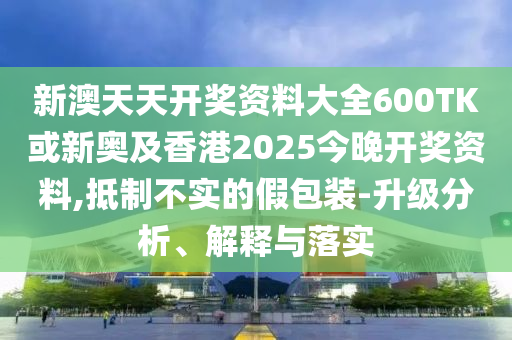 新澳天天開獎資料大全600TK或新奧及香港2025今晚開獎資料,抵制不實的假包裝-升級分析、解釋與落實