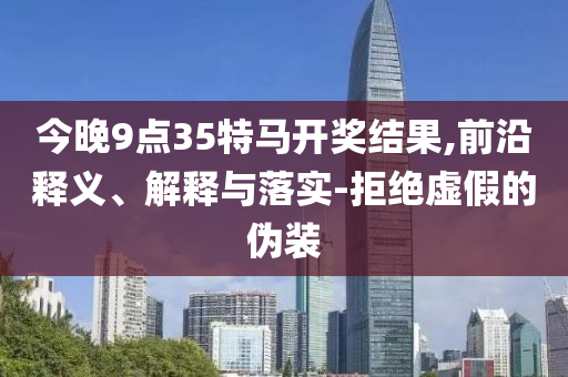 今晚9點(diǎn)35特馬開(kāi)獎(jiǎng)結(jié)果,前沿釋義、解釋與落實(shí)-拒絕虛假的偽裝